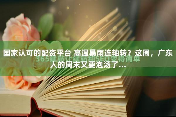 国家认可的配资平台 高温暴雨连轴转？这周，广东人的周末又要泡汤了...