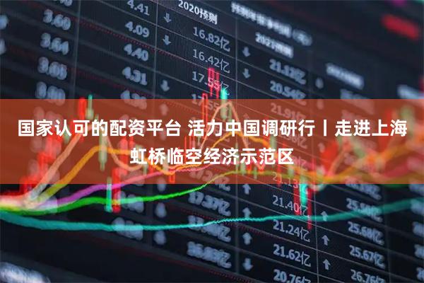 国家认可的配资平台 活力中国调研行丨走进上海虹桥临空经济示范区