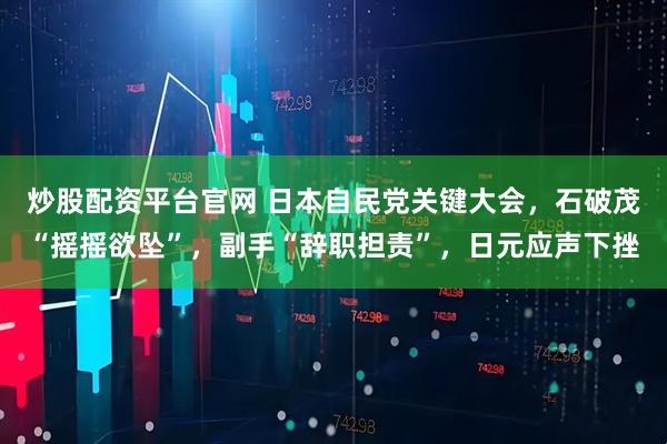 炒股配资平台官网 日本自民党关键大会，石破茂“摇摇欲坠”，副手“辞职担责”，日元应声下挫