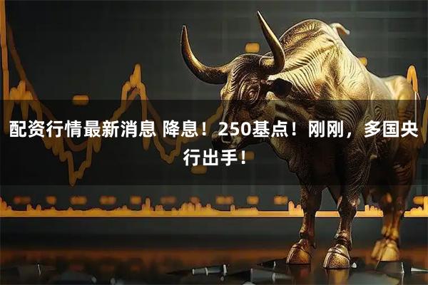 配资行情最新消息 降息！250基点！刚刚，多国央行出手！