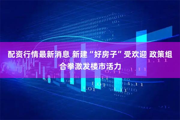 配资行情最新消息 新建“好房子”受欢迎 政策组合拳激发楼市活力