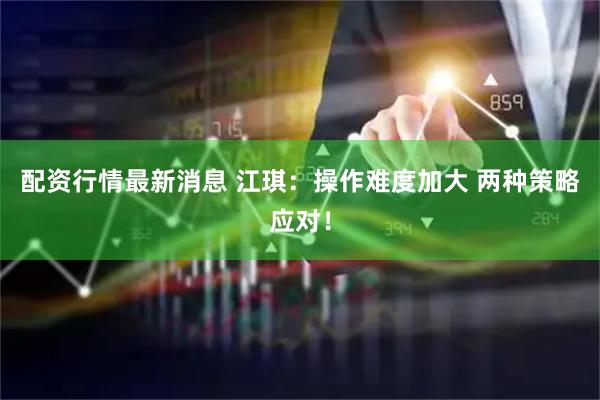 配资行情最新消息 江琪：操作难度加大 两种策略应对！