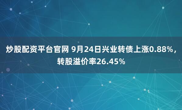 炒股配资平台官网 9月24日兴业转债上涨0.88%，转股溢价率26.45%