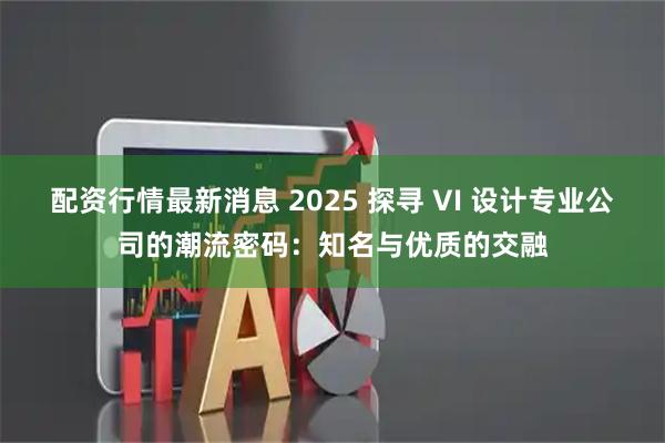 配资行情最新消息 2025 探寻 VI 设计专业公司的潮流密码：知名与优质的交融