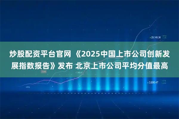 炒股配资平台官网 《2025中国上市公司创新发展指数报告》发布 北京上市公司平均分值最高