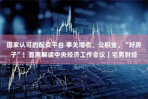 国家认可的配资平台 事关增收、公积金、“好房子”！首席解读中央经济工作会议｜宅男财经