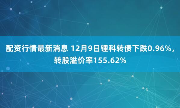 配资行情最新消息 12月9日锂科转债下跌0.96%，转股溢价率155.62%