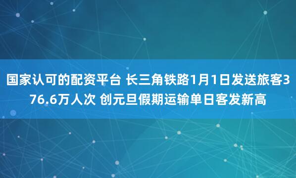 国家认可的配资平台 长三角铁路1月1日发送旅客376.6万人次 创元旦假期运输单日客发新高
