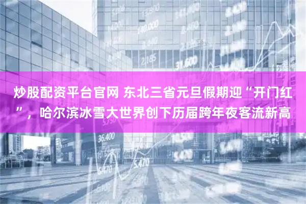 炒股配资平台官网 东北三省元旦假期迎“开门红”，哈尔滨冰雪大世界创下历届跨年夜客流新高