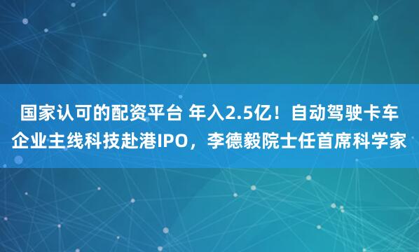 国家认可的配资平台 年入2.5亿！自动驾驶卡车企业主线科技赴港IPO，李德毅院士任首席科学家