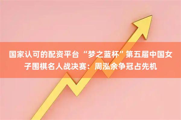 国家认可的配资平台 “梦之蓝杯”第五届中国女子围棋名人战决赛：周泓余争冠占先机
