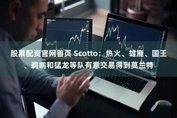 股票配资官网首页 Scotto：热火、雄鹿、国王、鹈鹕和猛龙等队有意交易得到莫兰特