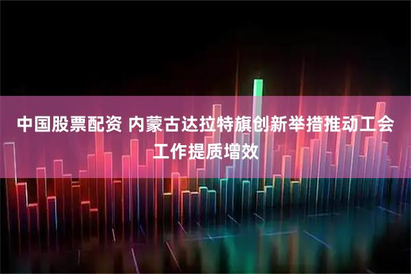 中国股票配资 内蒙古达拉特旗创新举措推动工会工作提质增效