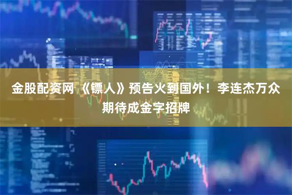 金股配资网 《镖人》预告火到国外！李连杰万众期待成金字招牌