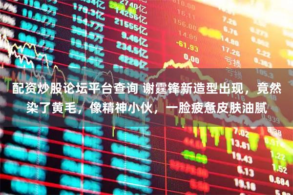 配资炒股论坛平台查询 谢霆锋新造型出现，竟然染了黄毛，像精神小伙，一脸疲惫皮肤油腻