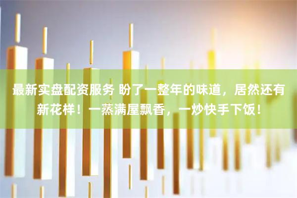 最新实盘配资服务 盼了一整年的味道，居然还有新花样！一蒸满屋飘香，一炒快手下饭！