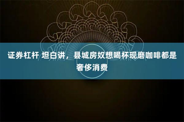 证券杠杆 坦白讲，县城房奴想喝杯现磨咖啡都是奢侈消费