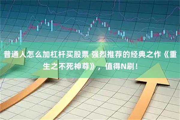 普通人怎么加杠杆买股票 强烈推荐的经典之作《重生之不死神尊》，值得N刷！