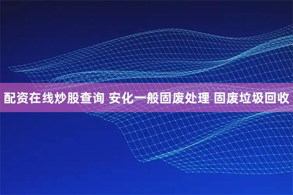 配资在线炒股查询 安化一般固废处理 固废垃圾回收
