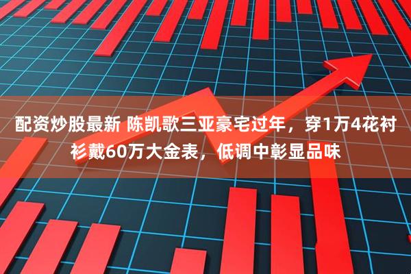 配资炒股最新 陈凯歌三亚豪宅过年，穿1万4花衬衫戴60万大金表，低调中彰显品味