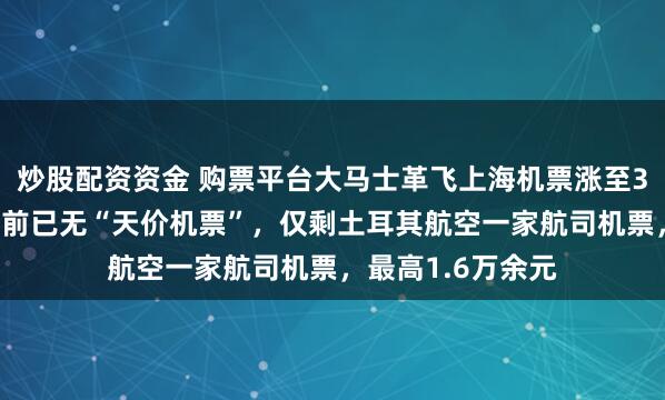 炒股配资资金 购票平台大马士革飞上海机票涨至382万元？平台目前已无“天价机票”，仅剩土耳其航空一家航司机票，最高1.6万余元