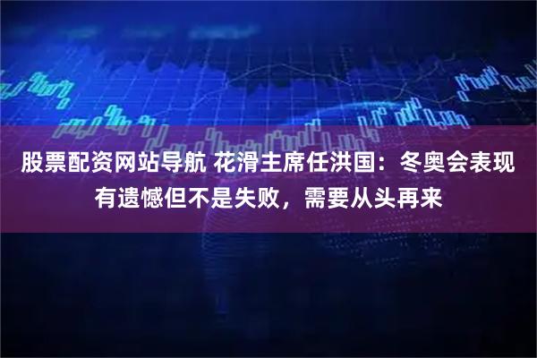 股票配资网站导航 花滑主席任洪国：冬奥会表现有遗憾但不是失败，需要从头再来