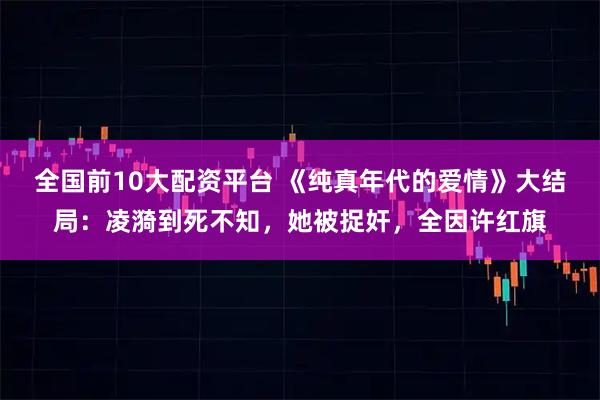 全国前10大配资平台 《纯真年代的爱情》大结局：凌漪到死不知，她被捉奸，全因许红旗