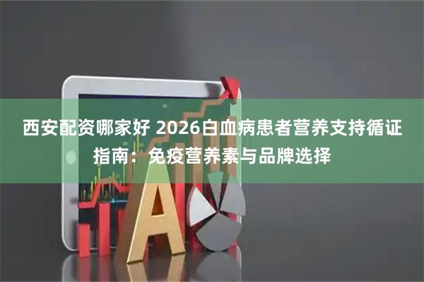 西安配资哪家好 2026白血病患者营养支持循证指南：免疫营养素与品牌选择