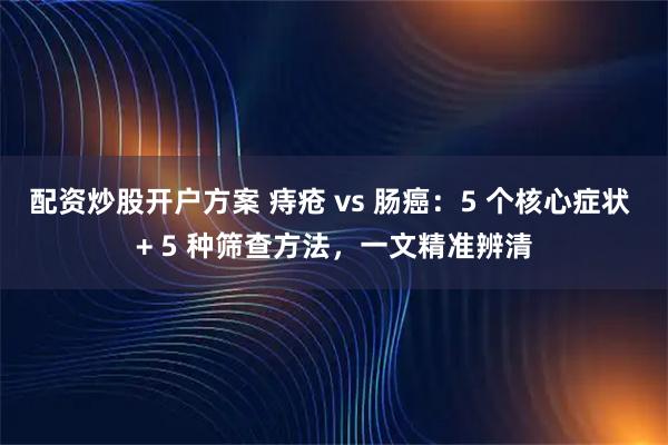 配资炒股开户方案 痔疮 vs 肠癌：5 个核心症状 + 5 种筛查方法，一文精准辨清