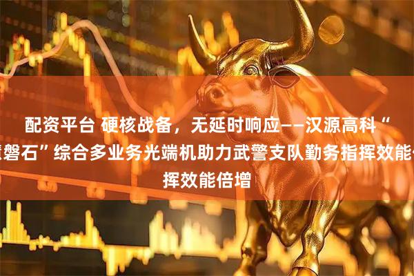 配资平台 硬核战备，无延时响应——汉源高科“智慧磐石”综合多业务光端机助力武警支队勤务指挥效能倍增