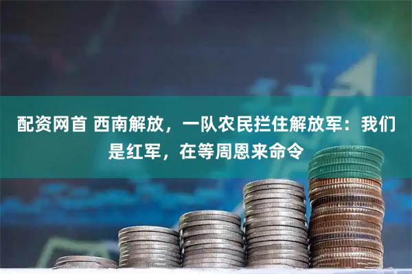 配资网首 西南解放，一队农民拦住解放军：我们是红军，在等周恩来命令