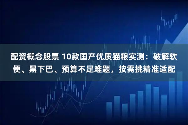 配资概念股票 10款国产优质猫粮实测：破解软便、黑下巴、预算不足难题，按需挑精准适配