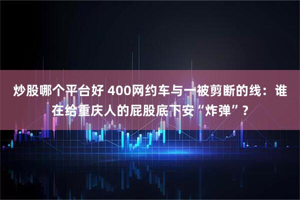炒股哪个平台好 400网约车与一被剪断的线：谁在给重庆人的屁股底下安“炸弹”？