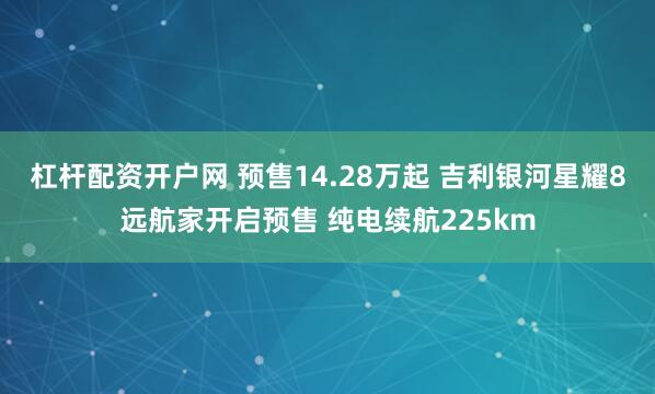 杠杆配资开户网 预售14.28万起 吉利银河星耀8远航家开启预售 纯电续航225km