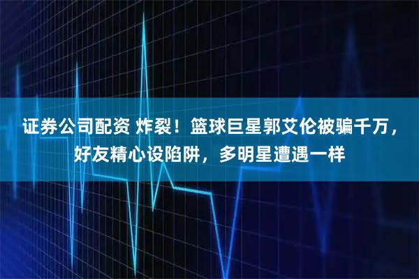 证券公司配资 炸裂！篮球巨星郭艾伦被骗千万，好友精心设陷阱，多明星遭遇一样